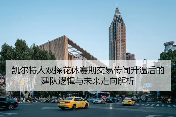 凯尔特人双探花休赛期交易传闻升温后的建队逻辑与未来走向解析