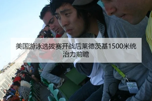 美国游泳选拔赛开战后莱德茨基1500米统治力前瞻